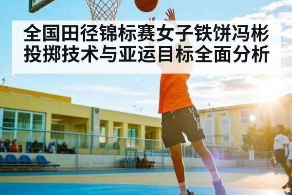 全国田径锦标赛女子铁饼冯彬投掷技术与亚运目标全面分析