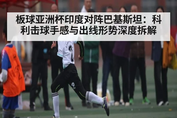 板球亚洲杯印度对阵巴基斯坦:科利击球手感与出线形势深度拆解